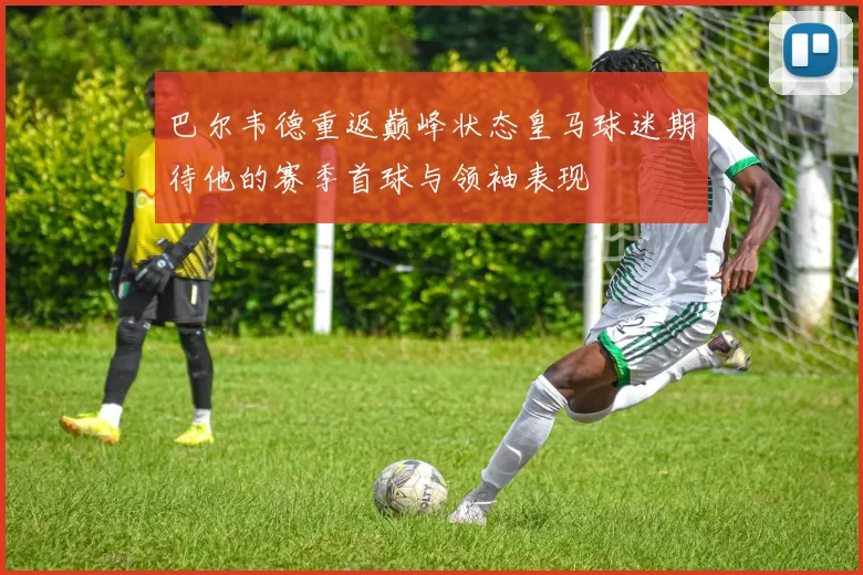 巴尔韦德重返巅峰状态皇马球迷期待他的赛季首球与领袖表现