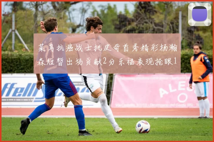菜鸟抗癌战士托皮奇首秀精彩杨瀚森短暂出场贡献2分乐福表现抢眼14分钟斩获11分2助