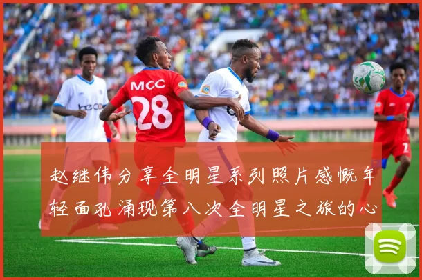 赵继伟分享全明星系列照片感慨年轻面孔涌现第八次全明星之旅的心路历程