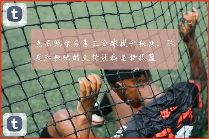 克尼佩尔分享三分球提升秘诀：队友和教练的支持让我坚持投篮