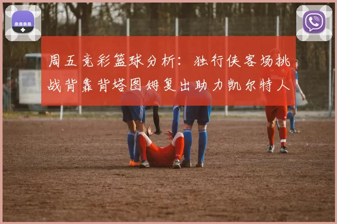 周五竞彩篮球分析：独行侠客场挑战背靠背塔图姆复出助力凯尔特人