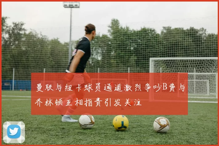 曼联与纽卡球员通道激烈争吵B费与乔林顿互相指责引发关注
