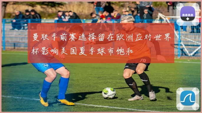 曼联季前赛选择留在欧洲应对世界杯影响美国夏季球市饱和