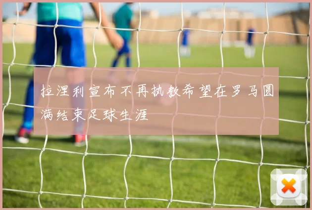 拉涅利宣布不再执教希望在罗马圆满结束足球生涯