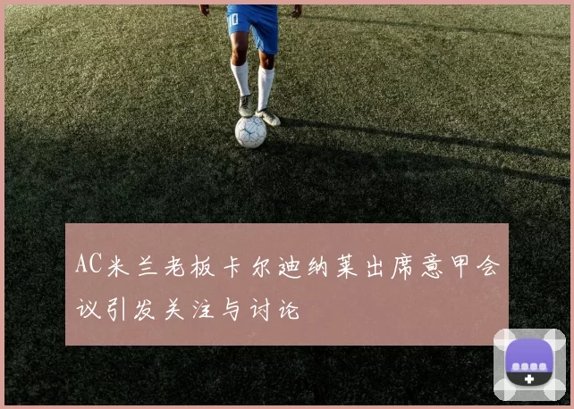 AC米兰老板卡尔迪纳莱出席意甲会议引发关注与讨论