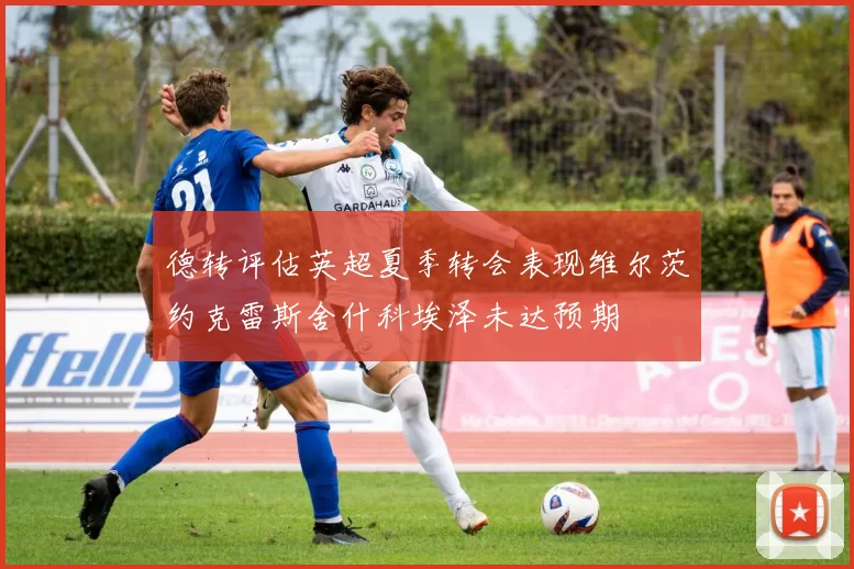 德转评估英超夏季转会表现维尔茨约克雷斯舍什科埃泽未达预期