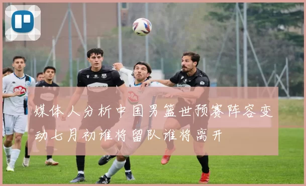 媒体人分析中国男篮世预赛阵容变动七月初谁将留队谁将离开