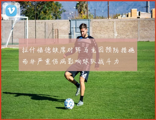 拉什福德缺席对阵马竞因预防措施而非严重伤病影响球队战斗力