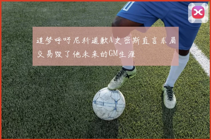 追梦呼吁尼科道歉A史密斯直言东眉交易毁了他未来的GM生涯