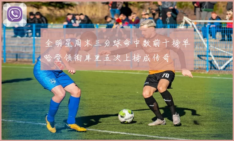 全明星周末三分球命中数前十榜单哈登领衔库里五次上榜成传奇