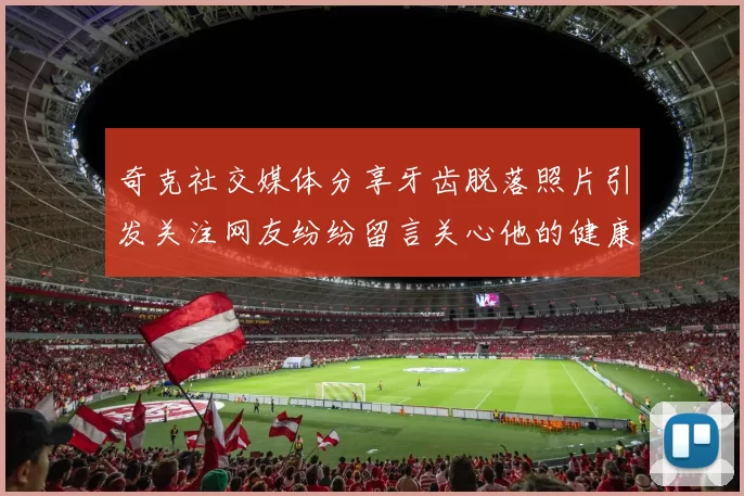 奇克社交媒体分享牙齿脱落照片引发关注网友纷纷留言关心他的健康状况