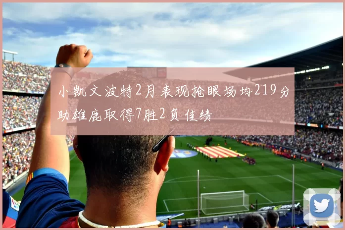 小凯文波特2月表现抢眼场均219分助雄鹿取得7胜2负佳绩