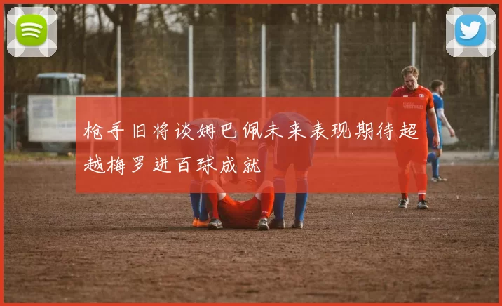 枪手旧将谈姆巴佩未来表现期待超越梅罗进百球成就