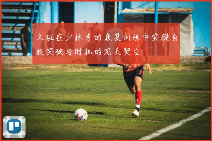 文班在少林寺的康复训练中实现自我突破与时机的完美契合